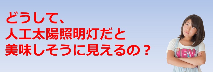 どうして、人工太陽照明灯だと美味しそうに見えるの?